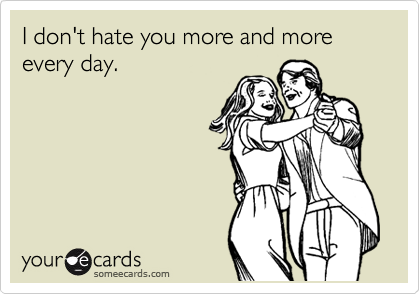 I don't hate you more and more every day.