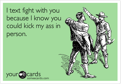 I text fight with you
because I know you
could kick my ass in
person.
