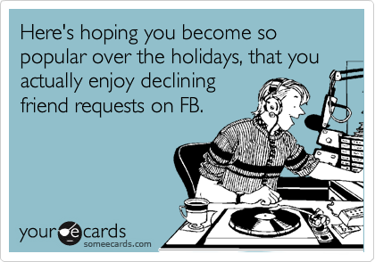 Here's hoping you become so popular over the holidays, that you actually enjoy declining 
friend requests on FB.