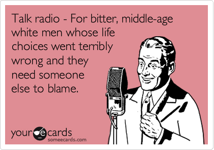 Talk radio - For bitter, middle-age white men whose life
choices went terribly
wrong and they
need someone
else to blame.