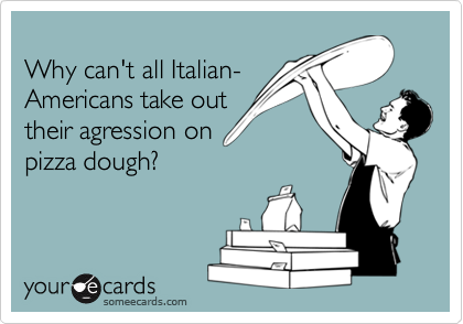 
Why can't all Italian-
Americans take out 
their agression on
pizza dough?