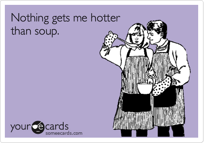 Nothing gets me hotter
than soup.