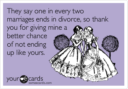 They say one in every two marriages ends in divorce, so thank you for giving mine a
better chance
of not ending
up like yours.