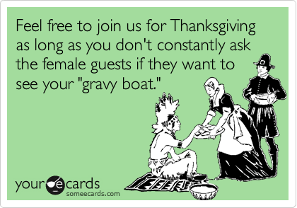 Feel free to join us for Thanksgiving as long as you don't constantly ask the female guests if they want to
see your "gravy boat."