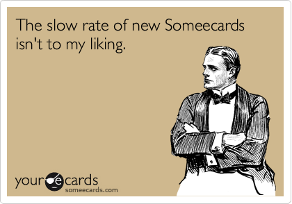 The slow rate of new Someecards 
isn't to my liking.