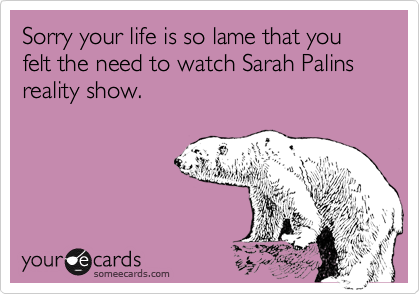 Sorry your life is so lame that you felt the need to watch Sarah Palins reality show.
