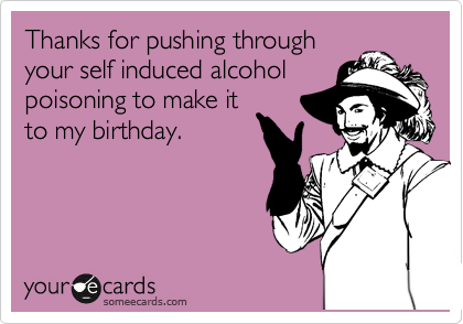 Thanks for pushing through
your self induced alcohol
poisoning to make it
to my birthday.