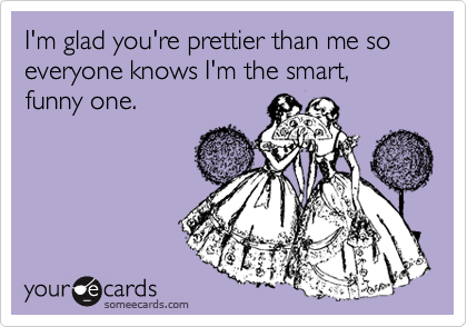 I'm glad you're prettier than me so everyone knows I'm the smart, funny one.
