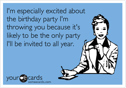 I'm especially excited about
the birthday party I'm
throwing you because it's
likely to be the only party
I'll be invited to all year.