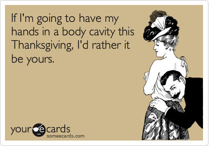 If I'm going to have my
hands in a body cavity this
Thanksgiving, I'd rather it
be yours.