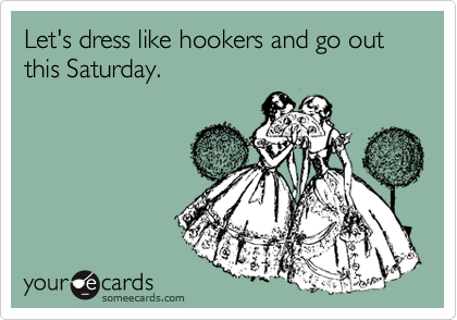 Let's dress like hookers and go out this Saturday.