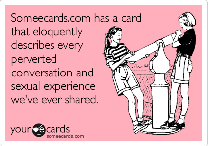 Someecards.com has a card
that eloquently
describes every
perverted
conversation and 
sexual experience
we've ever shared.