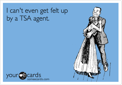 I can't even get felt up
by a TSA agent.