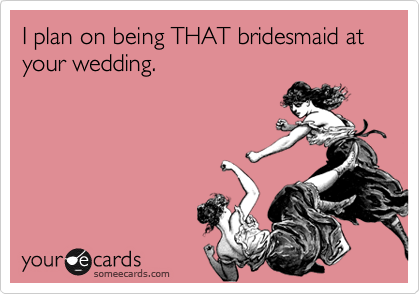 I plan on being THAT bridesmaid at your wedding.