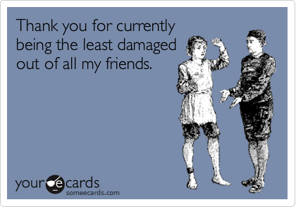 Thank you for currently
being the least damaged
out of all my friends.