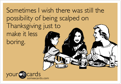 Sometimes I wish there was still the possibility of being scalped on Thanksgiving just to
make it less    
boring.

