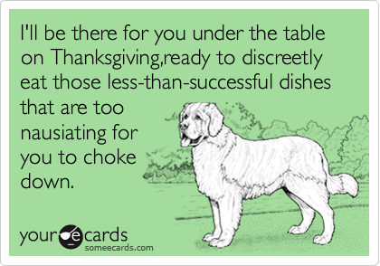 I'll be there for you under the table on Thanksgiving,ready to discreetly  eat those less-than-successful dishes that are too
nausiating for     
you to choke
down. 