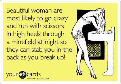 Beautiful woman are  
most likely to go crazy
and run with scissors 
in high heels through 
a minefield at night so 
they can stab you in the 
back as you break up! 
