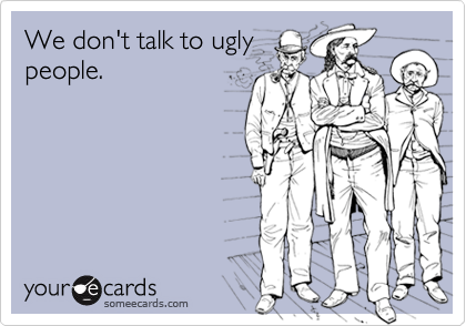 We don't talk to ugly
people.
