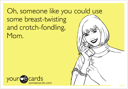 Oh, someone like you could use some breast-twisting 
and crotch-fondling,
Mom.
