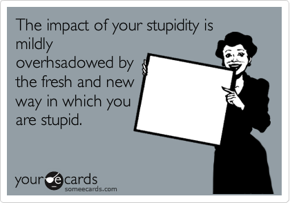 The impact of your stupidity is
mildly
overhsadowed by
the fresh and new
way in which you
are stupid.