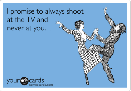 I promise to always shoot
at the TV and
never at you.