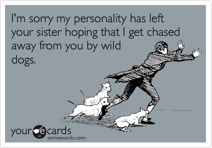 I'm sorry my personality has left your sister hoping that I get chased away from you by wild
dogs.