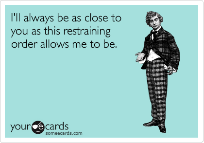 I'll always be as close to
you as this restraining 
order allows me to be.