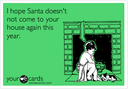 I hope Santa doesn't
not come to your
house again this
year.