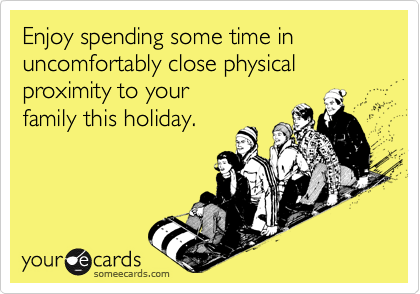 Enjoy spending some time in uncomfortably close physical proximity to your
family this holiday.