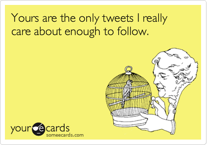 Yours are the only tweets I really care about enough to follow.