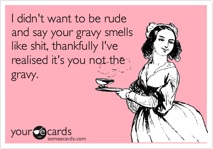 I didn't want to be rude
and say your gravy smells
like shit, thankfully I've
realised it's you not the
gravy.