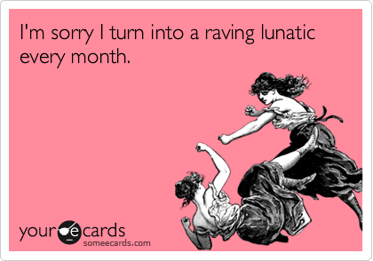 I'm sorry I turn into a raving lunatic every month.