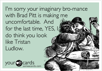 I'm sorry your imaginary bro-mance with Brad Pitt is making me
uncomfortable.  And
for the last time, YES, I
do think you look
like Tristan
Ludlow.