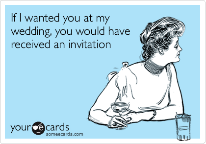 If I wanted you at my
wedding, you would have
received an invitation