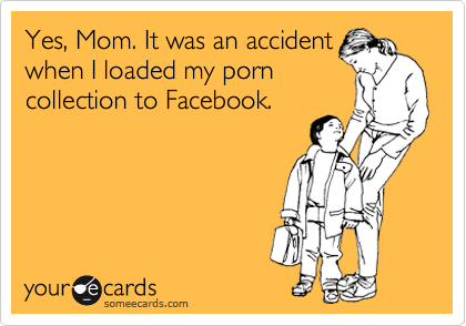 Yes, Mom. It was an accident
when I loaded my porn
collection to Facebook.