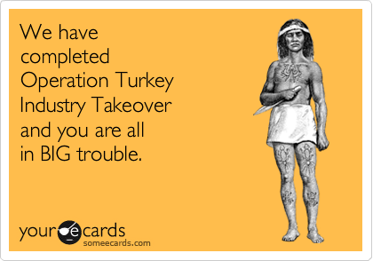 We have
completed
Operation Turkey 
Industry Takeover 
and you are all
in BIG trouble. 