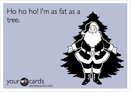 Ho ho ho! I'm as fat as a
tree.