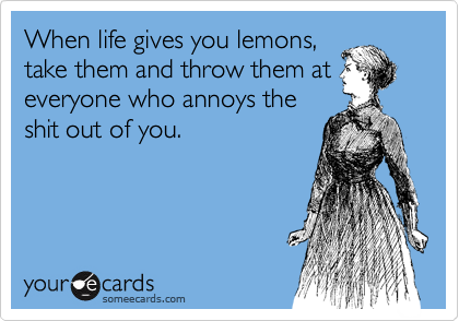 When life gives you lemons,
take them and throw them at
everyone who annoys the
shit out of you.