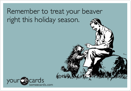 Remember to treat your beaver right this holiday season.