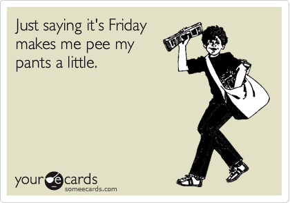 Just saying it's Friday
makes me pee my
pants a little.