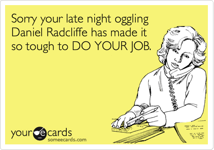 Sorry your late night oggling
Daniel Radcliffe has made it
so tough to DO YOUR JOB.