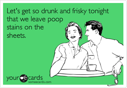 Let's get so drunk and frisky tonight that we leave poop
stains on the
sheets.