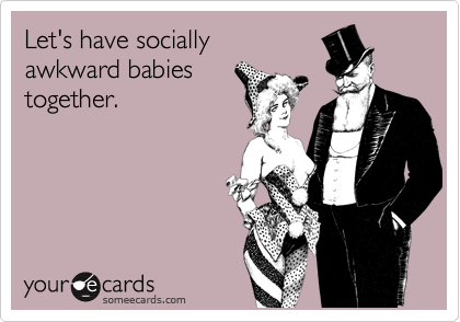 Let's have socially 
awkward babies 
together.
