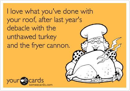 I love what you've done with
your roof, after last year's
debacle with the
unthawed turkey
and the fryer cannon.