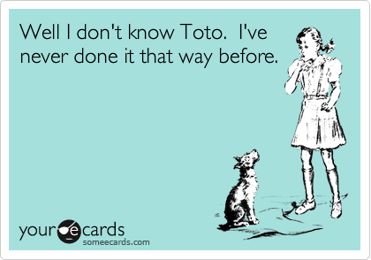 Well I don't know Toto.  I've
never done it that way before.
 