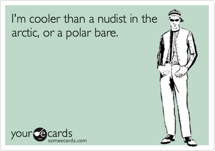 I'm cooler than a nudist in the
arctic, or a polar bare.