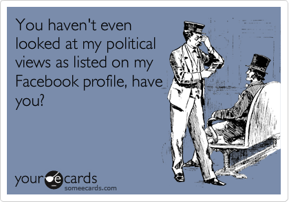 You haven't even
looked at my political
views as listed on my
Facebook profile, have
you?