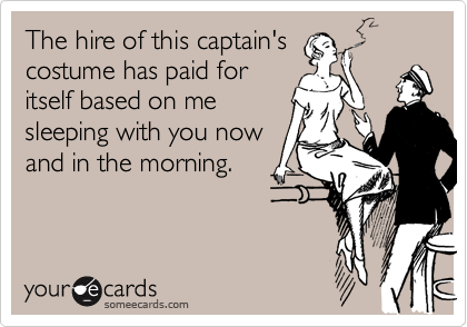 The hire of this captain's
costume has paid for
itself based on me
sleeping with you now 
and in the morning.
