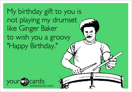 My birthday gift to you is 
not playing my drumset 
like Ginger Baker 
to wish you a groovy 
"Happy Birthday."